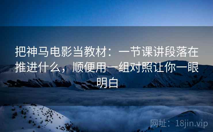 把神马电影当教材：一节课讲段落在推进什么，顺便用一组对照让你一眼明白